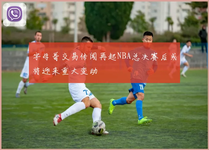 字母哥交易传闻再起NBA总决赛后或将迎来重大变动