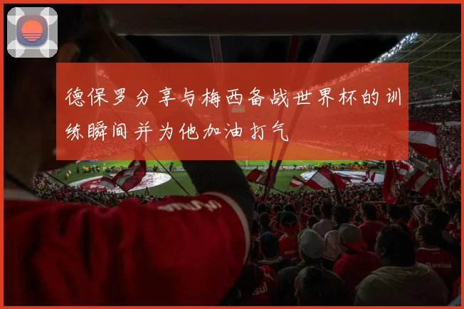 德保罗分享与梅西备战世界杯的训练瞬间并为他加油打气