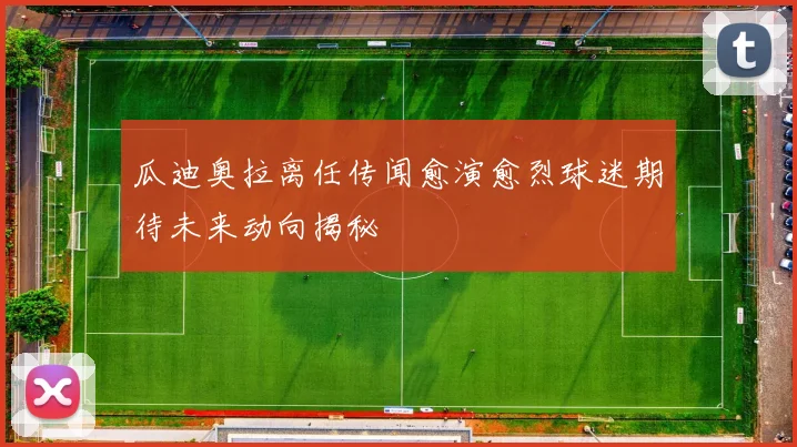 瓜迪奥拉离任传闻愈演愈烈球迷期待未来动向揭秘