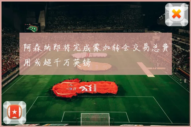 阿森纳即将完成蒙加转会交易总费用或超千万英镑
