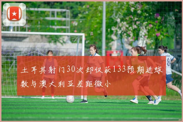 土耳其射门30次却仅获133预期进球数与澳大利亚差距微小