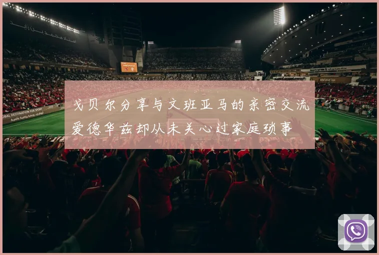 戈贝尔分享与文班亚马的亲密交流爱德华兹却从未关心过家庭琐事