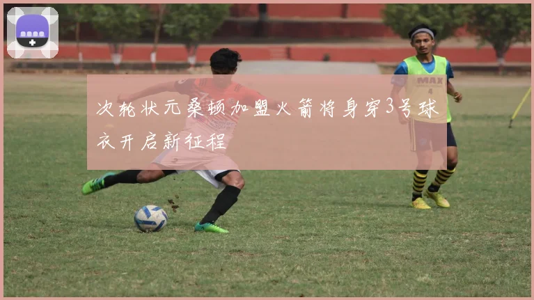 次轮状元桑顿加盟火箭将身穿3号球衣开启新征程