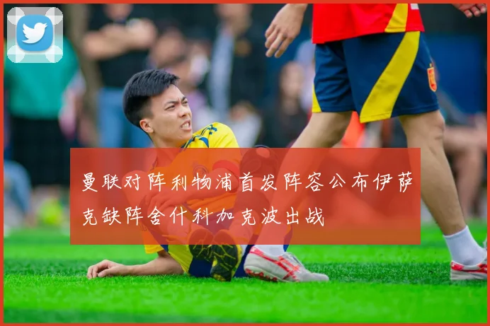 曼联对阵利物浦首发阵容公布伊萨克缺阵舍什科加克波出战