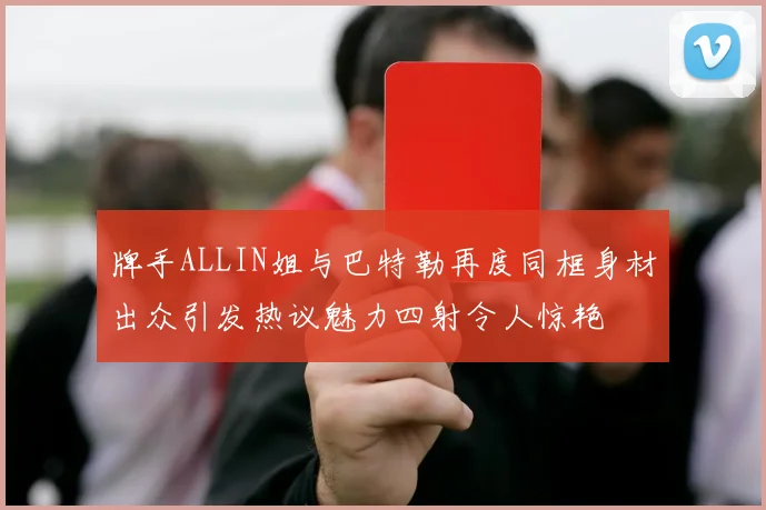 牌手ALLIN姐与巴特勒再度同框身材出众引发热议魅力四射令人惊艳