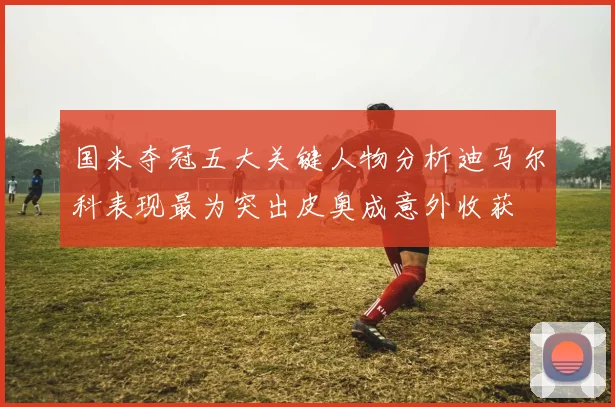 国米夺冠五大关键人物分析迪马尔科表现最为突出皮奥成意外收获