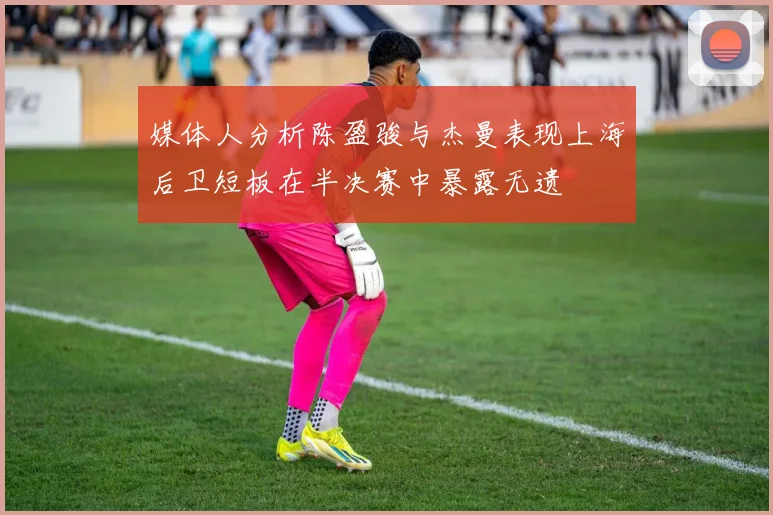 媒体人分析陈盈骏与杰曼表现上海后卫短板在半决赛中暴露无遗