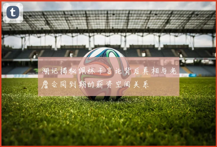 湖记揭秘佩林卡言论背后真相与老詹合同到期的薪资空间关系