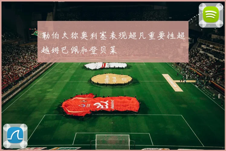 勒伯夫称奥利塞表现超凡重要性超越姆巴佩和登贝莱