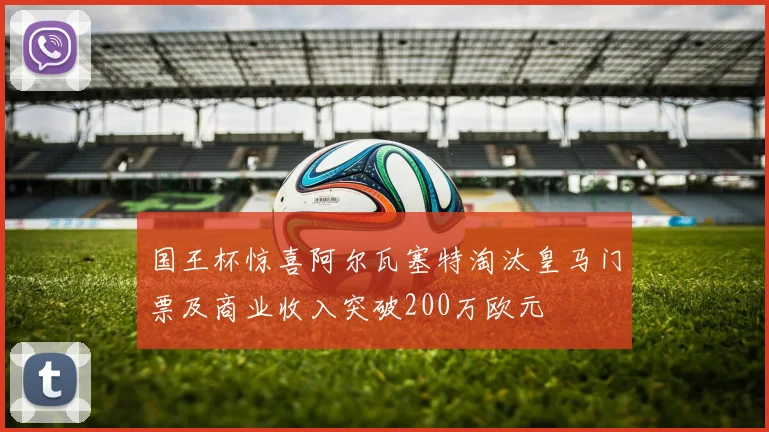 国王杯惊喜阿尔瓦塞特淘汰皇马门票及商业收入突破200万欧元