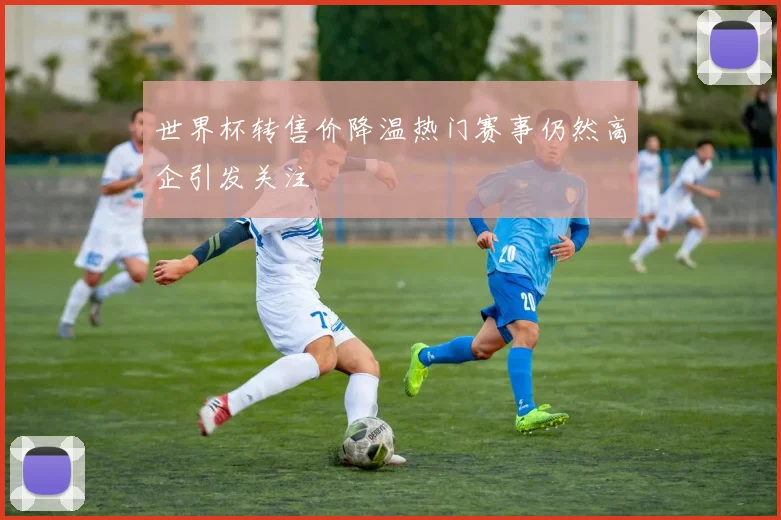 世界杯转售价降温热门赛事仍然高企引发关注