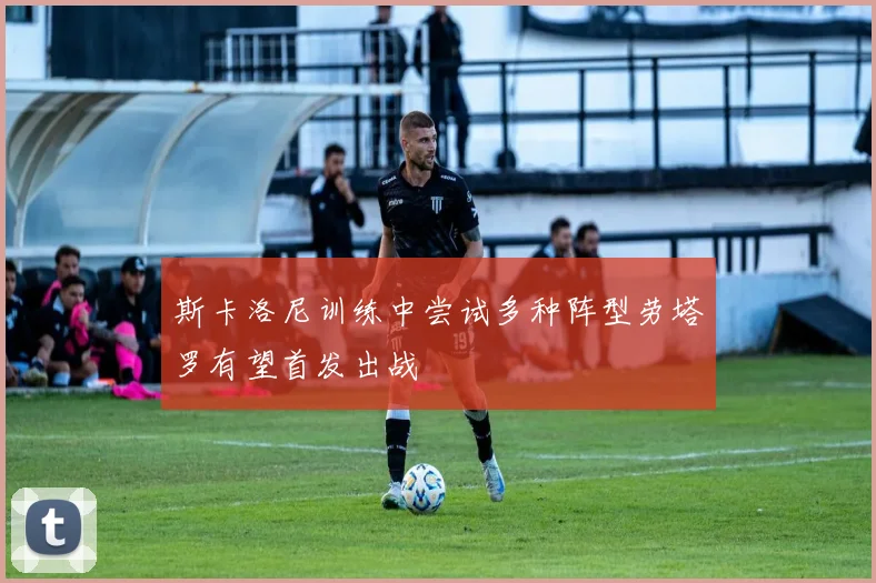 斯卡洛尼训练中尝试多种阵型劳塔罗有望首发出战