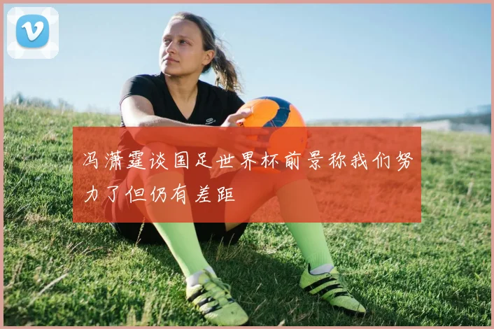 冯潇霆谈国足世界杯前景称我们努力了但仍有差距