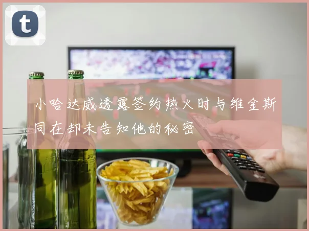 小哈达威透露签约热火时与维金斯同在却未告知他的秘密