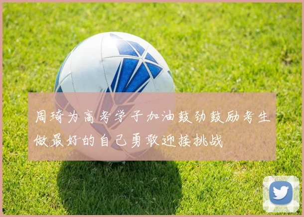 周琦为高考学子加油鼓劲鼓励考生做最好的自己勇敢迎接挑战
