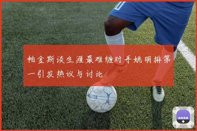帕金斯谈生涯最难缠对手姚明排第一引发热议与讨论